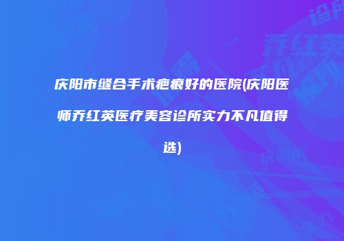 庆阳市缝合手术疤痕好的医院(庆阳医师乔红英医疗美容诊所实力不凡值得选)