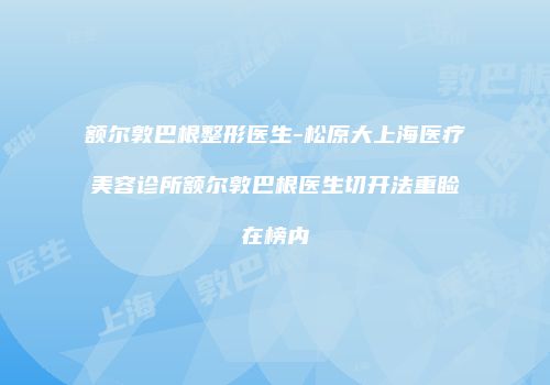 额尔敦巴根整形医生-松原大上海医疗美容诊所额尔敦巴根医生切开法重睑在榜内
