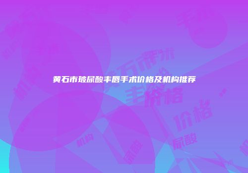 黄石市玻尿酸丰唇手术价格及机构推荐