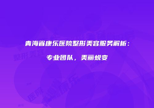 青海省康乐医院整形美容服务解析：专业团队，美丽蜕变