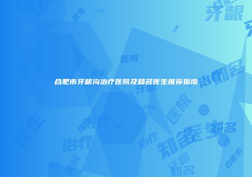 合肥市牙龈沟治疗医院及知名医生推荐指南