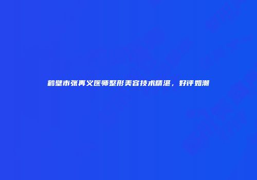 鹤壁市张再义医师整形美容技术精湛，好评如潮