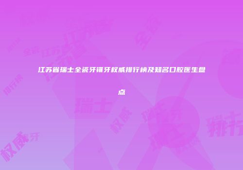 江苏省瑞士全瓷牙镶牙权威排行榜及知名口腔医生盘点