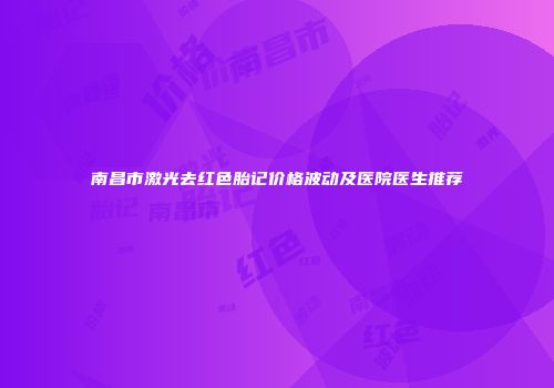 南昌市激光去红色胎记价格波动及医院医生推荐