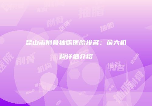 昆山市削骨抽脂医院排名：前六机构详细介绍