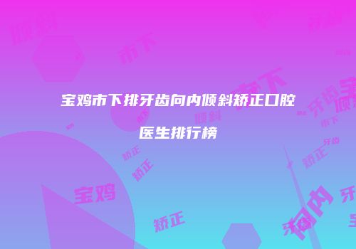 宝鸡市下排牙齿向内倾斜矫正口腔医生排行榜