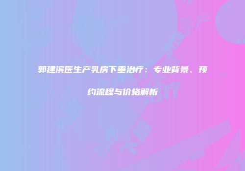 郭建滨医生产乳房下垂治疗：专业背景、预约流程与价格解析