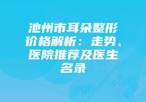 池州市耳朵整形价格解析：走势、医院推荐及医生名录