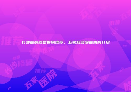 长沙疤痕修复医院推荐：五家知名除疤机构介绍