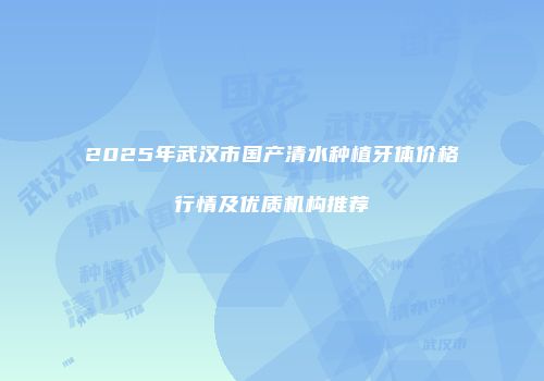 2025年武汉市国产清水种植牙体价格行情及优质机构推荐