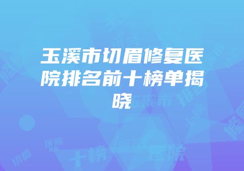 玉溪市切眉修复医院排名前十榜单揭晓