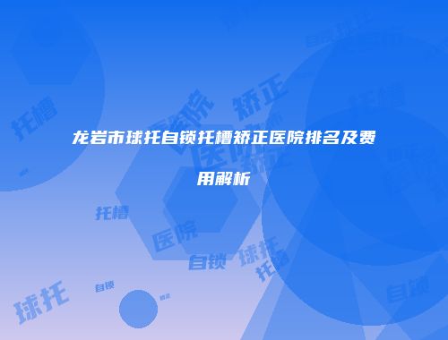 龙岩市球托自锁托槽矫正医院排名及费用解析