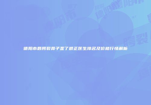 德阳市唇腭裂鼻子歪了矫正医生排名及价格行情解析
