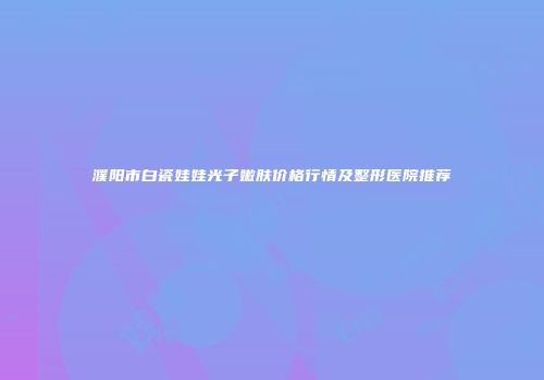 濮阳市白瓷娃娃光子嫩肤价格行情及整形医院推荐