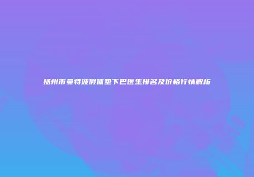 扬州市曼特波假体垫下巴医生排名及价格行情解析