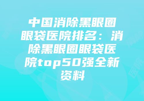 中国消除黑眼圈眼袋医院排名：消除黑眼圈眼袋医院top50强全新资料