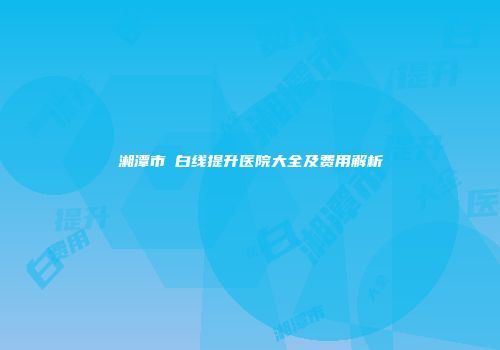 湘潭市疍白线提升医院大全及费用解析