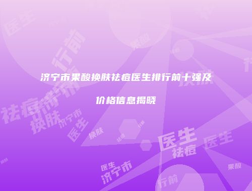 济宁市果酸换肤祛痘医生排行前十强及价格信息揭晓