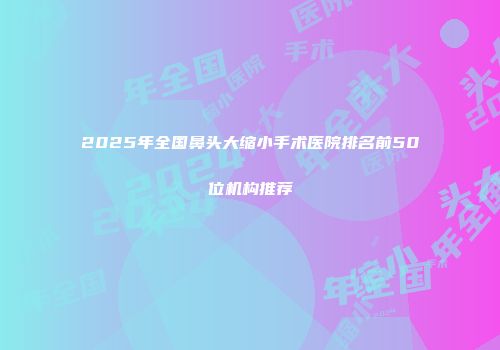 2025年全国鼻头大缩小手术医院排名前50位机构推荐