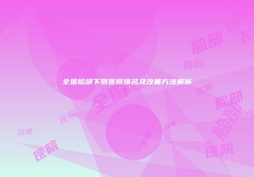 全国脸部下颚医院排名及改善方法解析