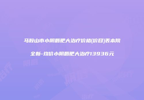 马鞍山市小阴唇肥大治疗价格(价目)表本院全新-均价小阴唇肥大治疗13936元