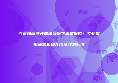 西藏玛丽亚天府国际医学美容医院：专业整形美容机构介绍及收费标准