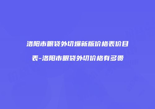 洛阳市眼袋外切爆新版价格表价目表-洛阳市眼袋外切价格有多贵