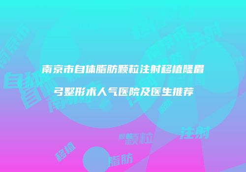 南京市自体脂肪颗粒注射移植隆眉弓整形术人气医院及医生推荐