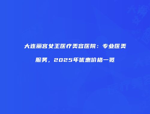 大连丽宫女王医疗美容医院：专业医美服务，2025年优惠价格一览