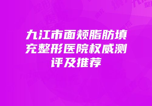 九江市面颊脂肪填充整形医院权威测评及推荐