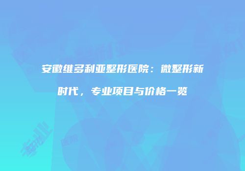 安徽维多利亚整形医院：微整形新时代，专业项目与价格一览