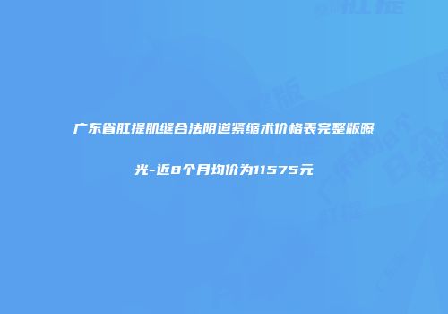 广东省肛提肌缝合法阴道紧缩术价格表完整版曝光-近8个月均价为11575元