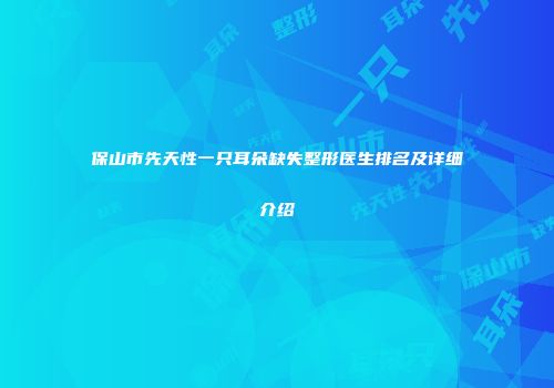 保山市先天性一只耳朵缺失整形医生排名及详细介绍
