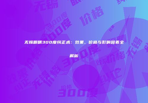 无锡眼睛300度纠正术：效果、价格与影响因素全解析