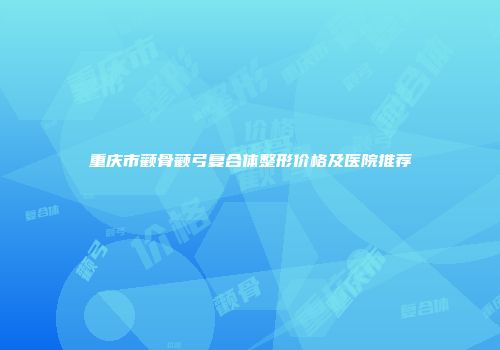 重庆市颧骨颧弓复合体整形价格及医院推荐