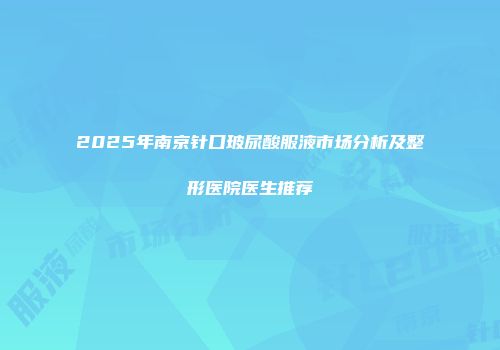 2025年南京针口玻尿酸服液市场分析及整形医院医生推荐