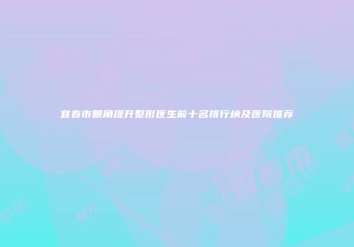 宜春市眼角提升整形医生前十名排行榜及医院推荐