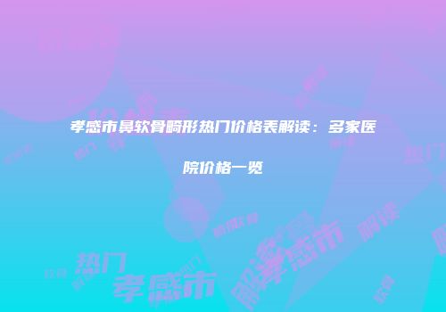 孝感市鼻软骨畸形热门价格表解读：多家医院价格一览
