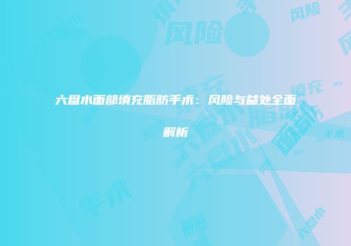 六盘水面部填充脂肪手术：风险与益处全面解析