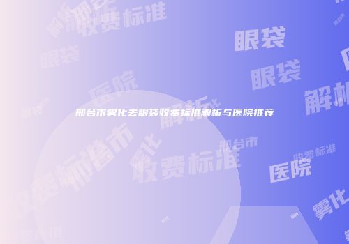 邢台市雾化去眼袋收费标准解析与医院推荐