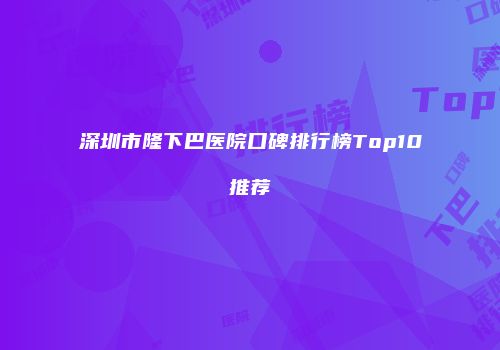 深圳市隆下巴医院口碑排行榜Top10推荐