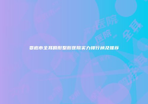 娄底市全耳畸形整形医院实力排行榜及推荐