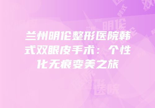 兰州明伦整形医院韩式双眼皮手术：个性化无痕变美之旅