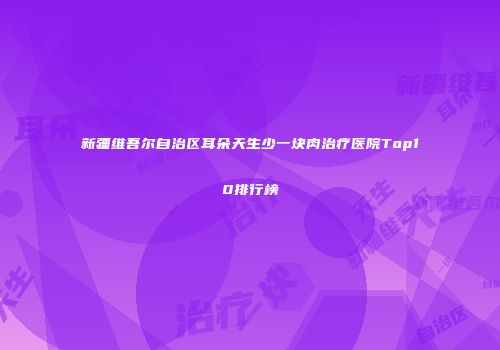 新疆维吾尔自治区耳朵天生少一块肉治疗医院Top10排行榜