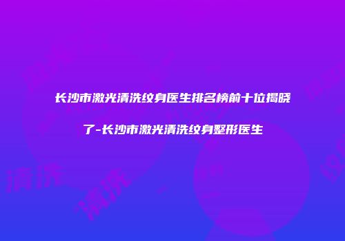 长沙市激光清洗纹身医生排名榜前十位揭晓了-长沙市激光清洗纹身整形医生