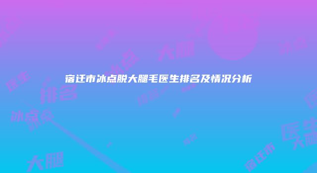 宿迁市冰点脱大腿毛医生排名及情况分析