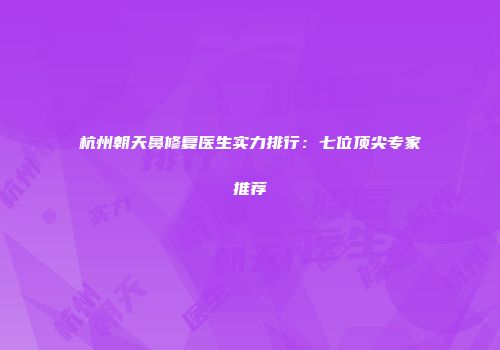 杭州朝天鼻修复医生实力排行：七位顶尖专家推荐