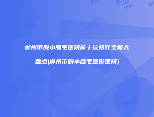 郴州市脱小腿毛医院前十位排行全新大盘点(郴州市脱小腿毛整形医院)