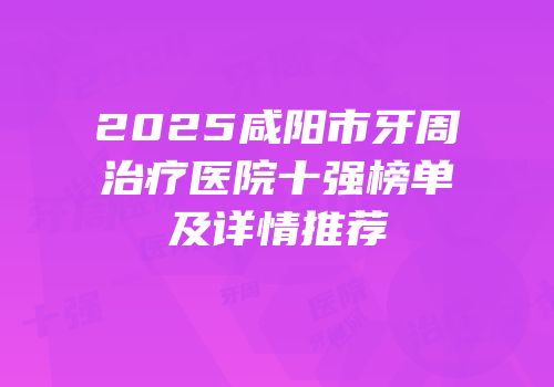 2025咸阳市牙周治疗医院十强榜单及详情推荐