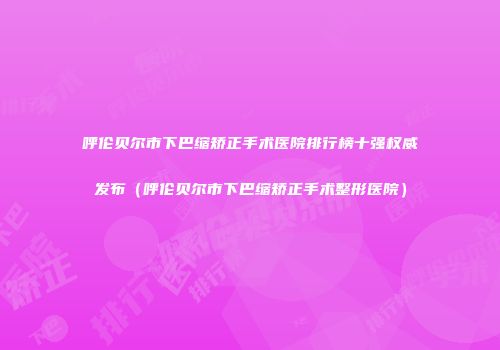 呼伦贝尔市下巴缩矫正手术医院排行榜十强权威发布（呼伦贝尔市下巴缩矫正手术整形医院）